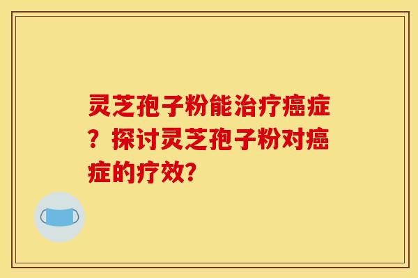 灵芝孢子粉能治疗癌症？探讨灵芝孢子粉对癌症的疗效？