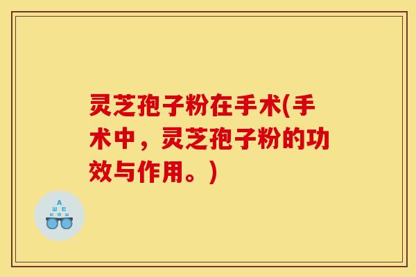 灵芝孢子粉在手术(手术中，灵芝孢子粉的功效与作用。)