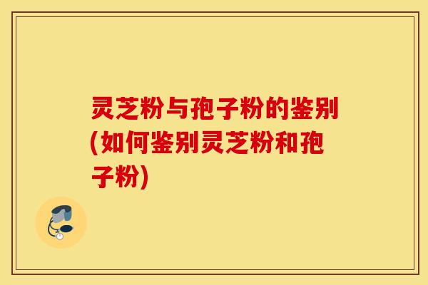 灵芝粉与孢子粉的鉴别(如何鉴别灵芝粉和孢子粉)