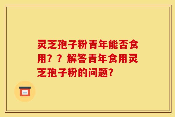 灵芝孢子粉青年能否食用？？解答青年食用灵芝孢子粉的问题？