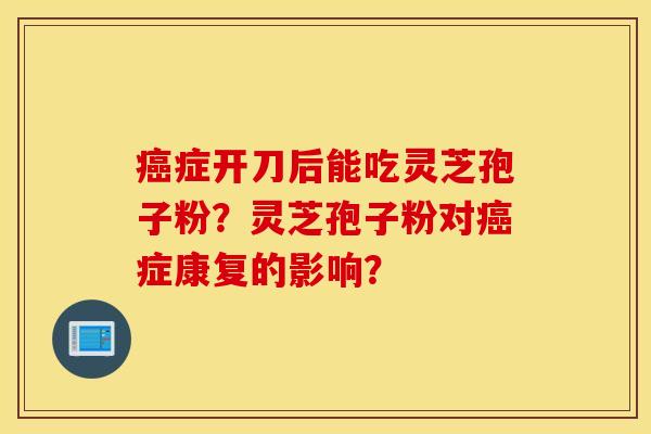 癌症开刀后能吃灵芝孢子粉？灵芝孢子粉对癌症康复的影响？