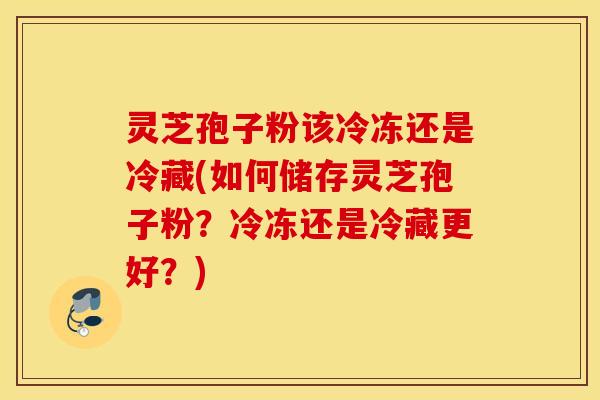 灵芝孢子粉该冷冻还是冷藏(如何储存灵芝孢子粉？冷冻还是冷藏更好？)