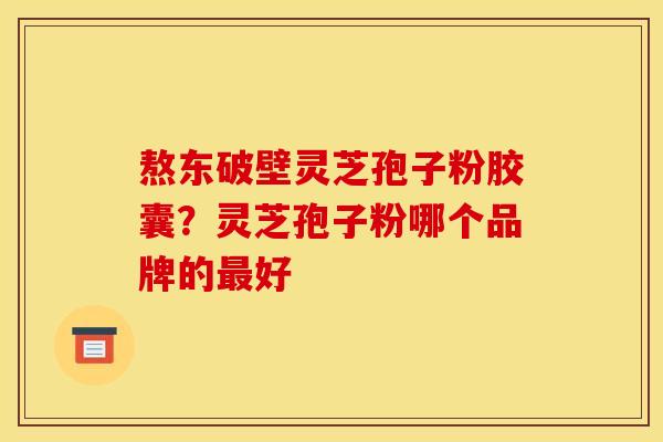 熬东破壁灵芝孢子粉胶囊？灵芝孢子粉哪个品牌的好