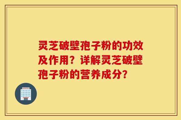 灵芝破壁孢子粉的功效及作用？详解灵芝破壁孢子粉的营养成分？