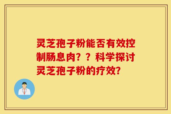 灵芝孢子粉能否有效控制肠息肉？？科学探讨灵芝孢子粉的疗效？