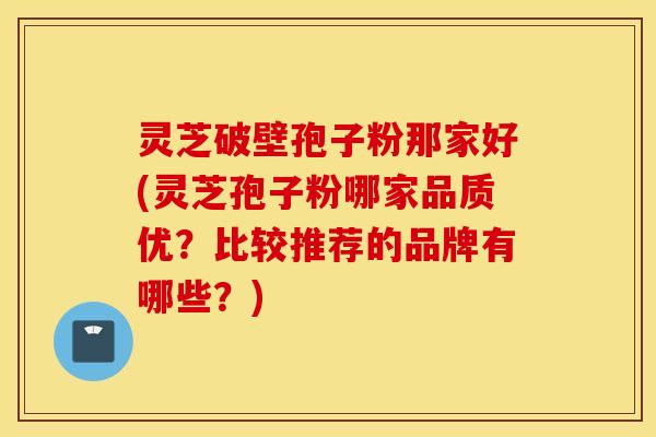 灵芝破壁孢子粉那家好(灵芝孢子粉哪家品质优？比较推荐的品牌有哪些？)