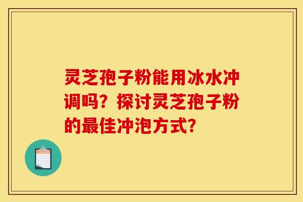 灵芝孢子粉能用冰水冲调吗？探讨灵芝孢子粉的最佳冲泡方式？