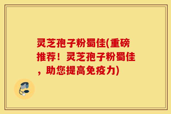 灵芝孢子粉蜀佳(重磅推荐！灵芝孢子粉蜀佳，助您提高免疫力)