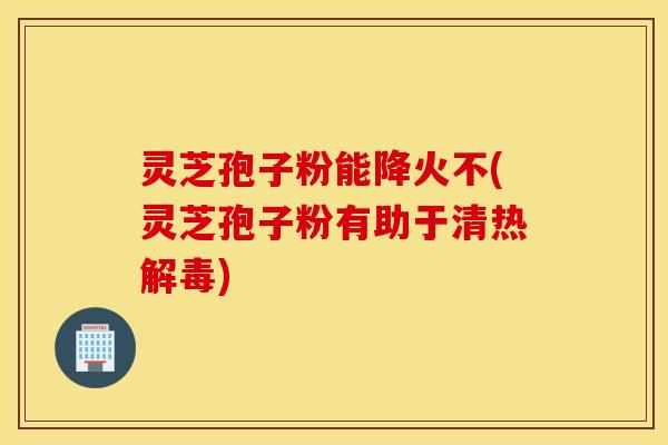 灵芝孢子粉能降火不(灵芝孢子粉有助于清热解毒)