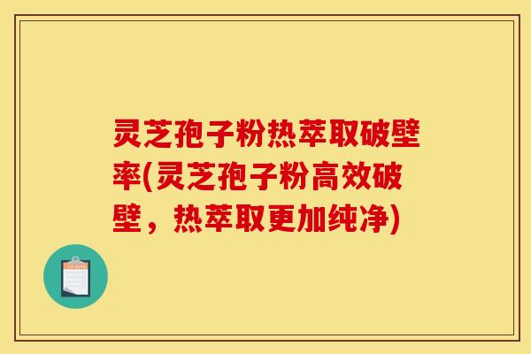 灵芝孢子粉热萃取破壁率(灵芝孢子粉高效破壁，热萃取更加纯净)