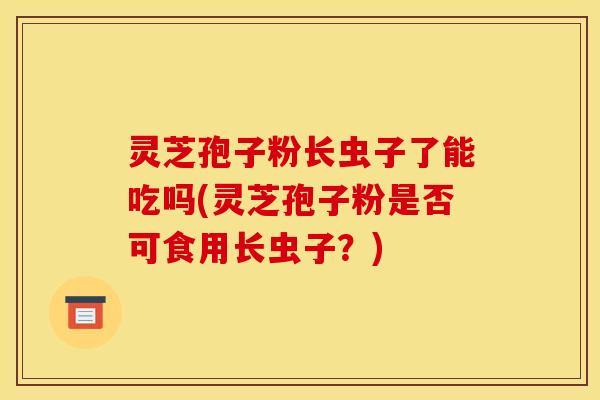 灵芝孢子粉长虫子了能吃吗(灵芝孢子粉是否可食用长虫子？)