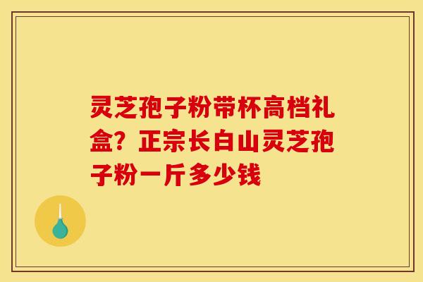 灵芝孢子粉带杯高档礼盒？正宗长白山灵芝孢子粉一斤多少钱