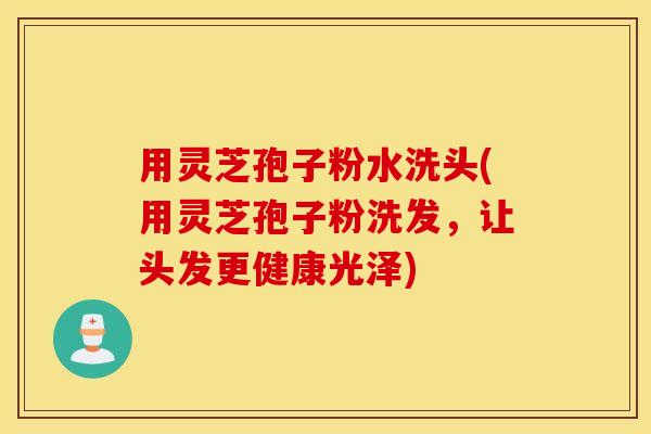 用灵芝孢子粉水洗头(用灵芝孢子粉洗发，让头发更健康光泽)