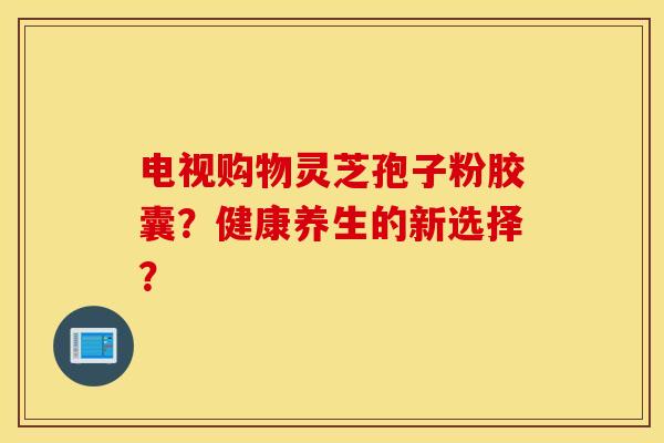电视购物灵芝孢子粉胶囊？健康养生的新选择？
