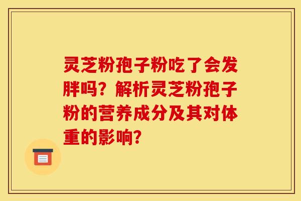 灵芝粉孢子粉吃了会发胖吗？解析灵芝粉孢子粉的营养成分及其对体重的影响？