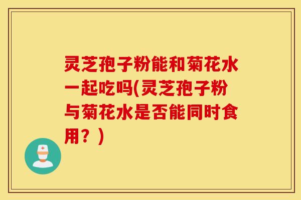 灵芝孢子粉能和菊花水一起吃吗(灵芝孢子粉与菊花水是否能同时食用？)