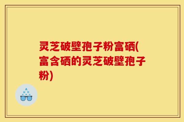 灵芝破壁孢子粉富硒(富含硒的灵芝破壁孢子粉)