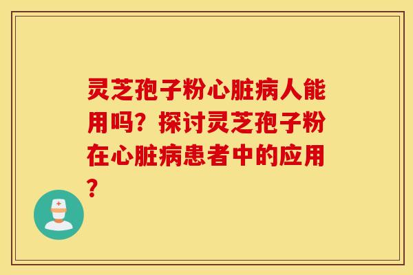 灵芝孢子粉心脏病人能用吗？探讨灵芝孢子粉在心脏病患者中的应用？