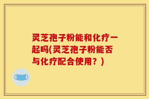 灵芝孢子粉能和化疗一起吗(灵芝孢子粉能否与化疗配合使用？)