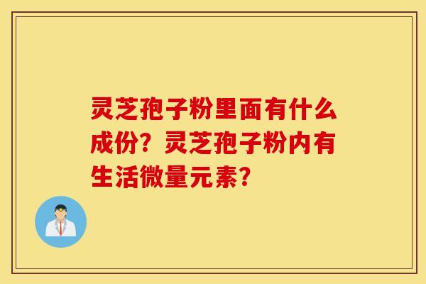 灵芝孢子粉里面有什么成份？灵芝孢子粉内有生活微量元素？
