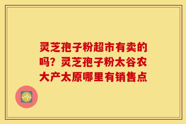 灵芝孢子粉超市有卖的吗？灵芝孢子粉太谷农大产太原哪里有销售点