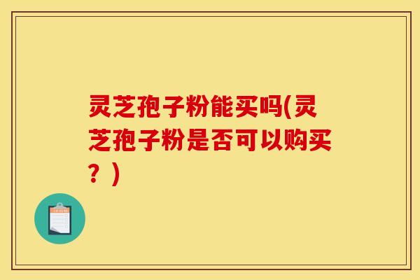 灵芝孢子粉能买吗(灵芝孢子粉是否可以购买？)