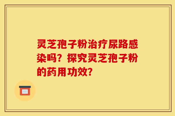 灵芝孢子粉治疗尿路感染吗？探究灵芝孢子粉的药用功效？