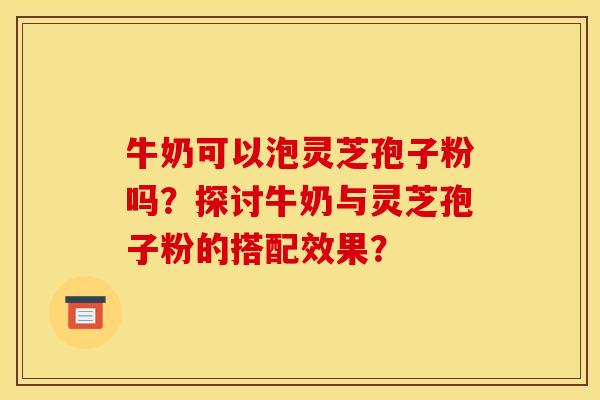 牛奶可以泡灵芝孢子粉吗？探讨牛奶与灵芝孢子粉的搭配效果？