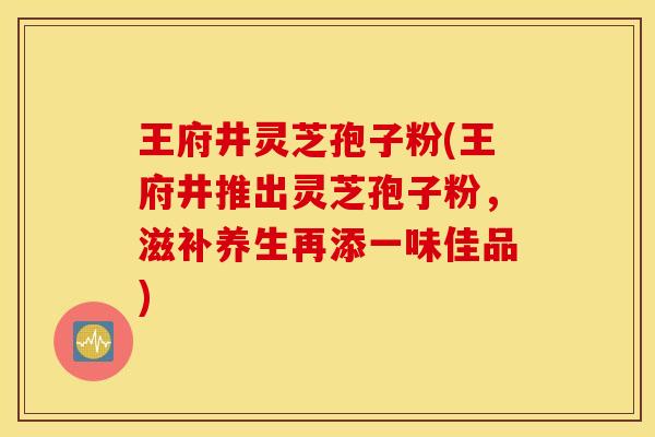 王府井灵芝孢子粉(王府井推出灵芝孢子粉，滋补养生再添一味佳品)