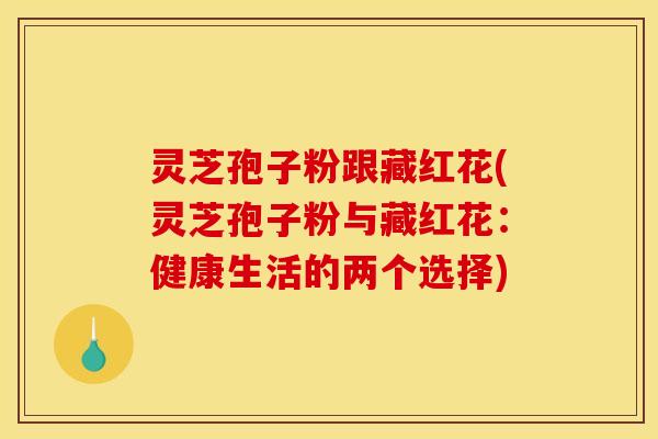 灵芝孢子粉跟藏红花(灵芝孢子粉与藏红花：健康生活的两个选择)