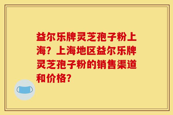 益尔乐牌灵芝孢子粉上海？上海地区益尔乐牌灵芝孢子粉的销售渠道和价格？
