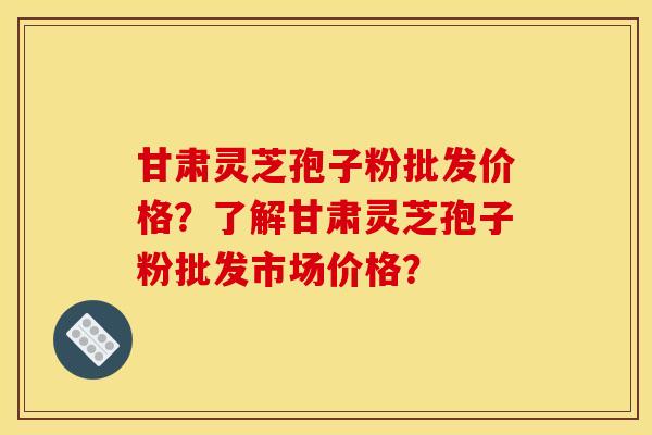 甘肃灵芝孢子粉批发价格？了解甘肃灵芝孢子粉批发市场价格？