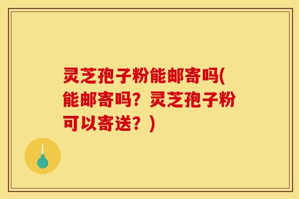 灵芝孢子粉能邮寄吗(能邮寄吗？灵芝孢子粉可以寄送？)