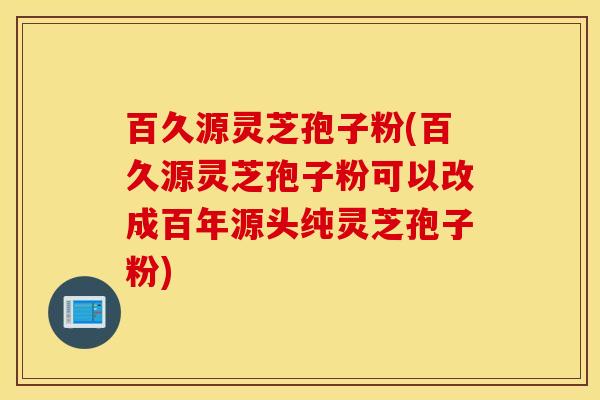 百久源灵芝孢子粉(百久源灵芝孢子粉可以改成百年源头纯灵芝孢子粉)