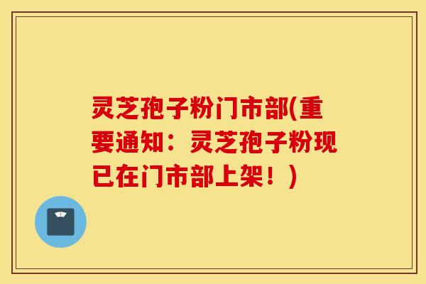 灵芝孢子粉门市部(重要通知：灵芝孢子粉现已在门市部上架！)