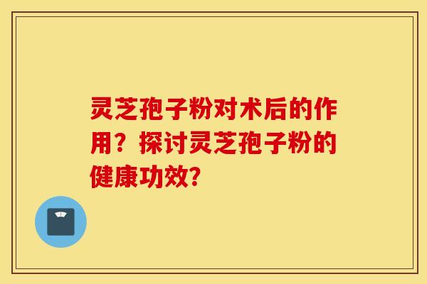 灵芝孢子粉对术后的作用？探讨灵芝孢子粉的健康功效？