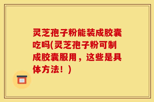 灵芝孢子粉能装成胶囊吃吗(灵芝孢子粉可制成胶囊服用，这些是具体方法！)