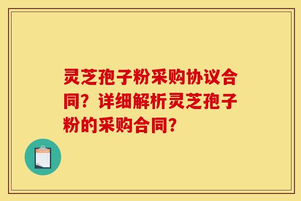 灵芝孢子粉采购协议合同？详细解析灵芝孢子粉的采购合同？
