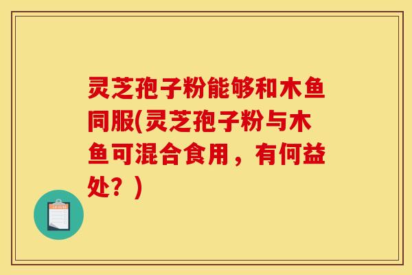 灵芝孢子粉能够和木鱼同服(灵芝孢子粉与木鱼可混合食用，有何益处？)