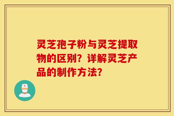 灵芝孢子粉与灵芝提取物的区别？详解灵芝产品的制作方法？