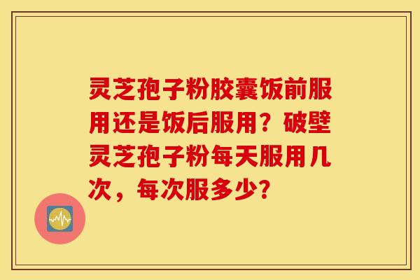 灵芝孢子粉胶囊饭前服用还是饭后服用？破壁灵芝孢子粉每天服用几次，每次服多少？
