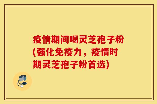 疫情期间喝灵芝孢子粉(强化免疫力，疫情时期灵芝孢子粉首选)