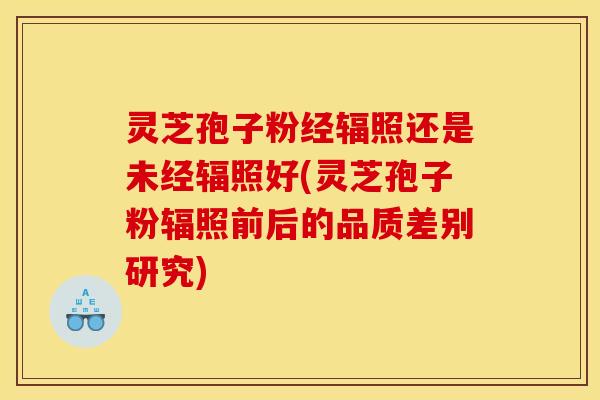 灵芝孢子粉经辐照还是未经辐照好(灵芝孢子粉辐照前后的品质差别研究)