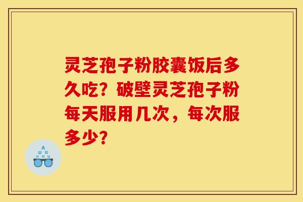 灵芝孢子粉胶囊饭后多久吃？破壁灵芝孢子粉每天服用几次，每次服多少？