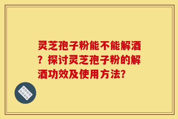 灵芝孢子粉能不能解酒？探讨灵芝孢子粉的解酒功效及使用方法？
