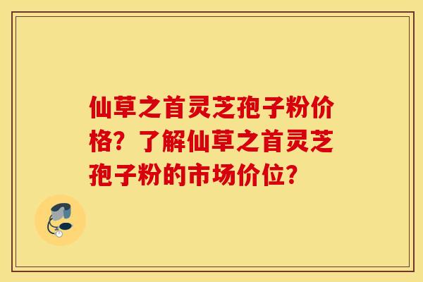 仙草之首灵芝孢子粉价格？了解仙草之首灵芝孢子粉的市场价位？