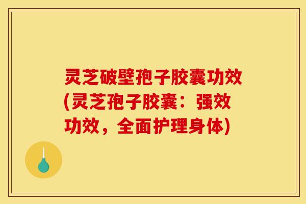 灵芝破壁孢子胶囊功效(灵芝孢子胶囊：强效功效，全面护理身体)