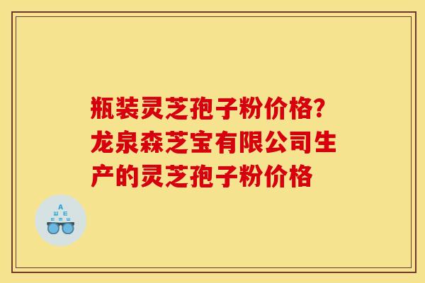 瓶装灵芝孢子粉价格？龙泉森芝宝有限公司生产的灵芝孢子粉价格