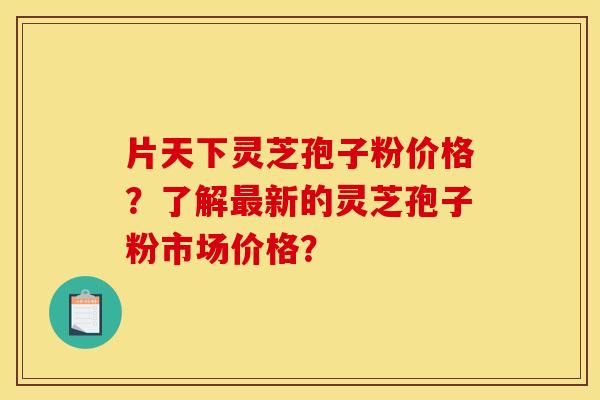 片天下灵芝孢子粉价格？了解最新的灵芝孢子粉市场价格？
