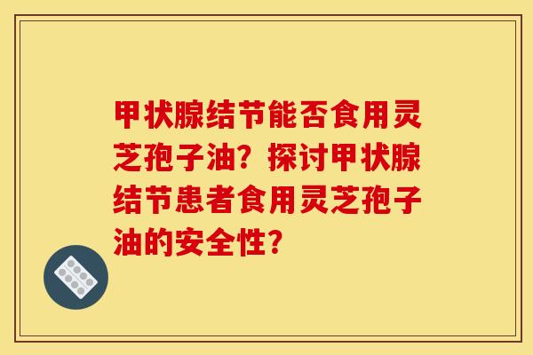 甲状腺结节能否食用灵芝孢子油？探讨甲状腺结节患者食用灵芝孢子油的安全性？